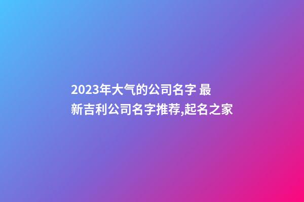 2023年大气的公司名字 最新吉利公司名字推荐,起名之家-第1张-公司起名-玄机派